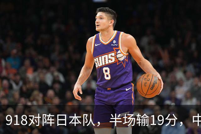 918对阵日本队，半场输19分，中国男篮危险，3人低迷，2短板拉胯
